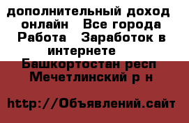 дополнительный доход  онлайн - Все города Работа » Заработок в интернете   . Башкортостан респ.,Мечетлинский р-н